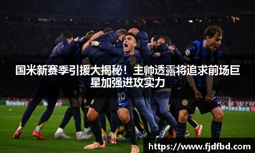 国米新赛季引援大揭秘！主帅透露将追求前场巨星加强进攻实力