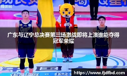 广东与辽宁总决赛第三场激战即将上演谁能夺得冠军荣耀