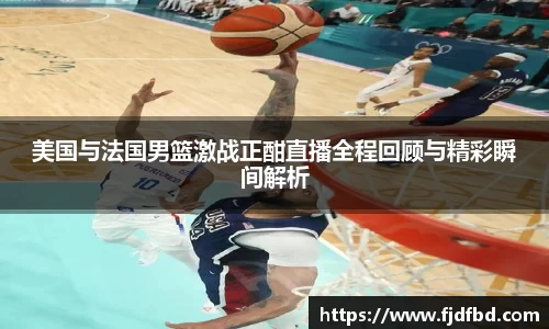 美国与法国男篮激战正酣直播全程回顾与精彩瞬间解析