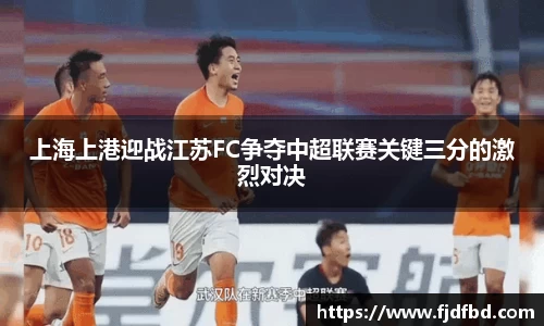 上海上港迎战江苏FC争夺中超联赛关键三分的激烈对决