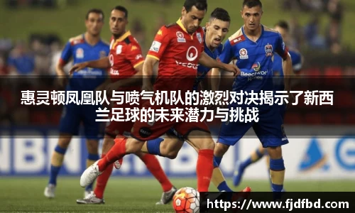 惠灵顿凤凰队与喷气机队的激烈对决揭示了新西兰足球的未来潜力与挑战