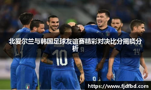 北爱尔兰与韩国足球友谊赛精彩对决比分揭晓分析